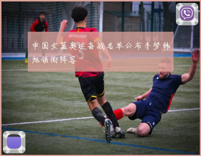 中国女篮奥运备战名单公布李梦韩旭领衔阵容