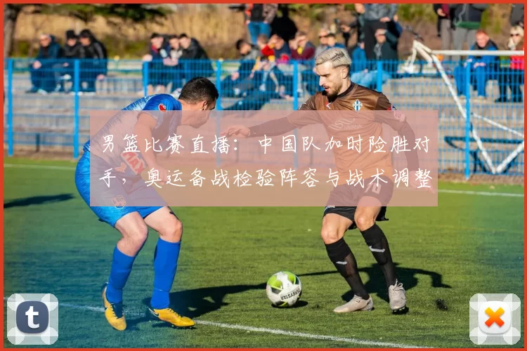 男篮比赛直播：中国队加时险胜对手，奥运备战检验阵容与战术调整