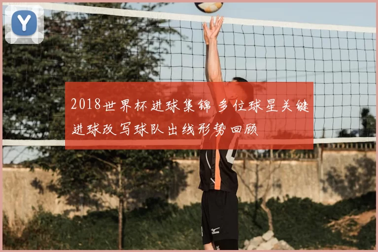 2018世界杯进球集锦 多位球星关键进球改写球队出线形势回顾