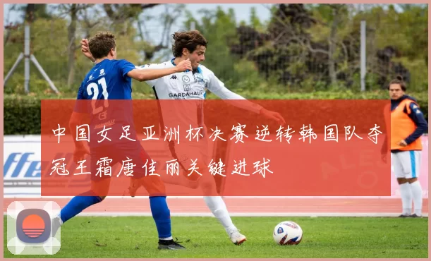 中国女足亚洲杯决赛逆转韩国队夺冠王霜唐佳丽关键进球