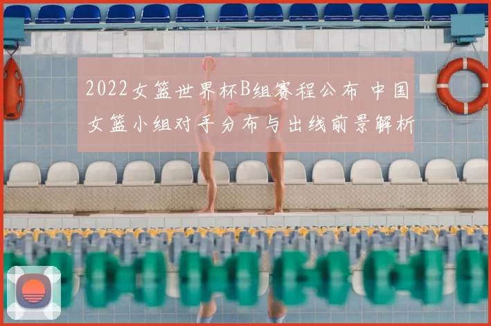 2022女篮世界杯B组赛程公布 中国女篮小组对手分布与出线前景解析