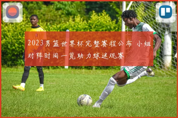 2023男篮世界杯完整赛程公布 小组对阵时间一览助力球迷观赛