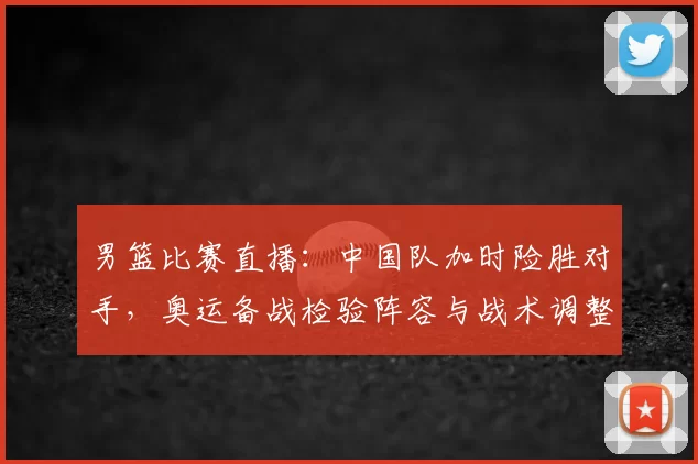 男篮比赛直播：中国队加时险胜对手，奥运备战检验阵容与战术调整