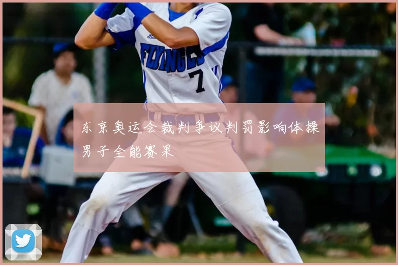 东京奥运会裁判争议判罚影响体操男子全能赛果