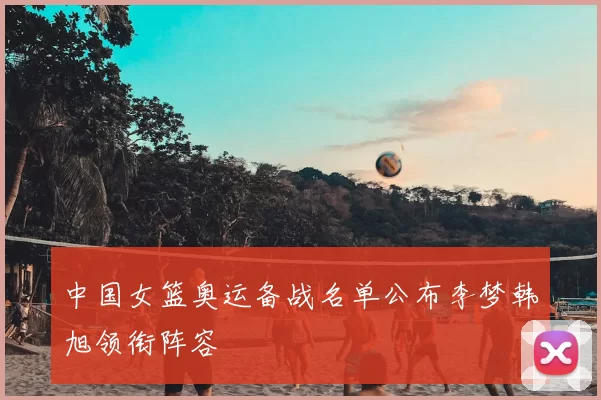 中国女篮奥运备战名单公布李梦韩旭领衔阵容