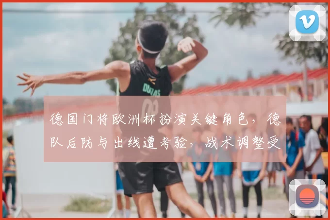 德国门将欧洲杯扮演关键角色,德队后防与出线遭考验,战术调整受瞩目