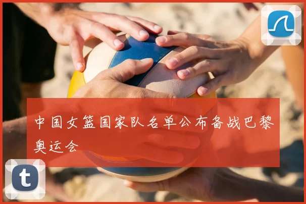 中国女篮国家队名单公布备战巴黎奥运会