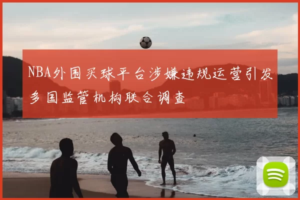 NBA外围买球平台涉嫌违规运营引发多国监管机构联合调查