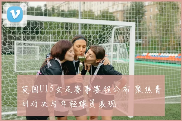 英国U15女足赛事赛程公布 聚焦青训对决与年轻球员表现