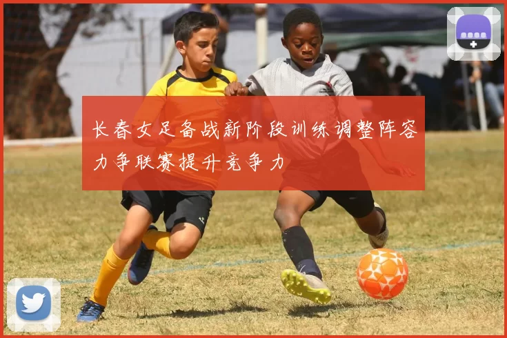 长春女足备战新阶段训练调整阵容力争联赛提升竞争力