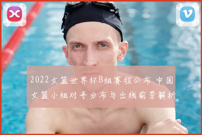 2022女篮世界杯B组赛程公布 中国女篮小组对手分布与出线前景解析