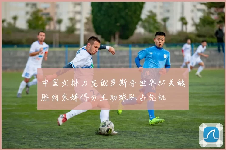 中国女排力克俄罗斯夺世界杯关键胜利朱婷得分王助球队占先机