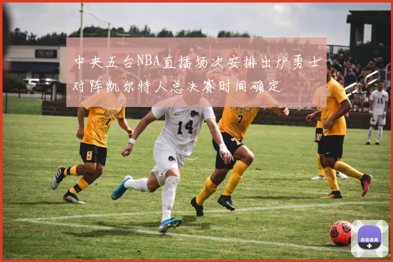 中央五台NBA直播场次安排出炉勇士对阵凯尔特人总决赛时间确定