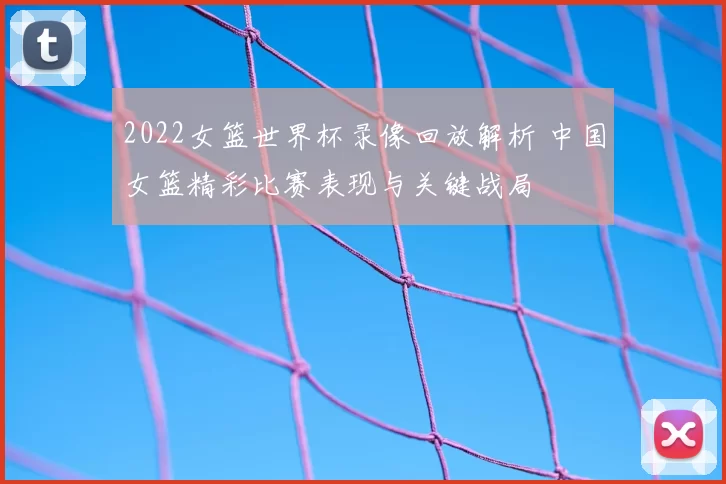 2022女篮世界杯录像回放解析 中国女篮精彩比赛表现与关键战局