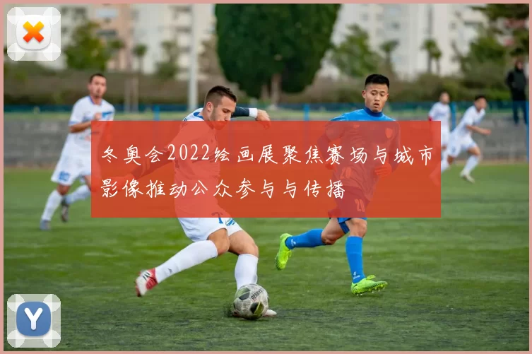 冬奥会2022绘画展聚焦赛场与城市影像推动公众参与与传播