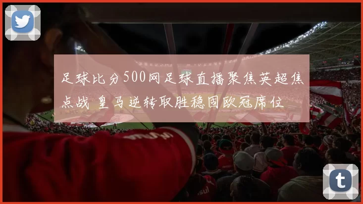 足球比分500网足球直播聚焦英超焦点战 皇马逆转取胜稳固欧冠席位