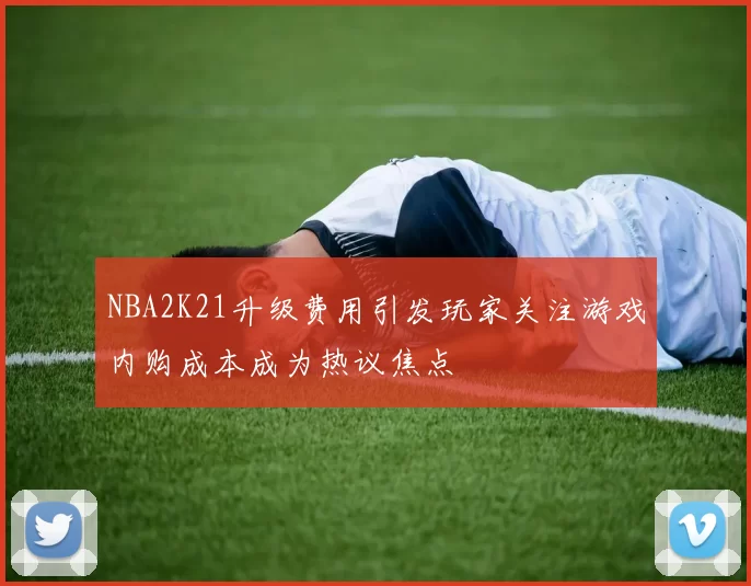 NBA2K21升级费用引发玩家关注游戏内购成本成为热议焦点