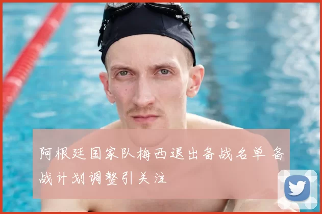 阿根廷国家队梅西退出备战名单 备战计划调整引关注