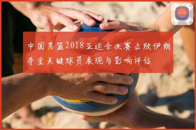 中国男篮2018亚运会决赛击败伊朗夺金关键球员表现与影响评估