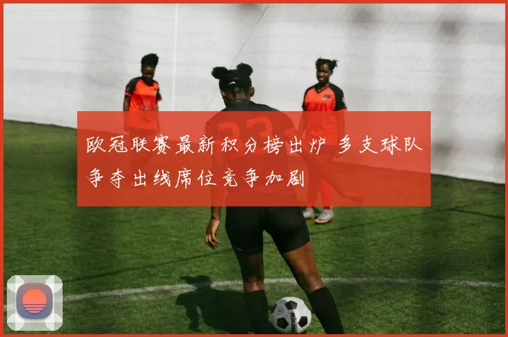 欧冠联赛最新积分榜出炉 多支球队争夺出线席位竞争加剧