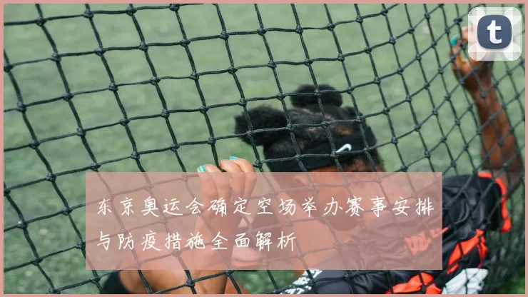 东京奥运会确定空场举办赛事安排与防疫措施全面解析