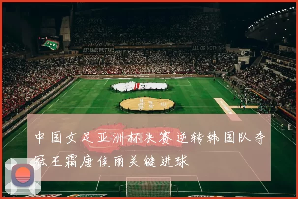 中国女足亚洲杯决赛逆转韩国队夺冠王霜唐佳丽关键进球