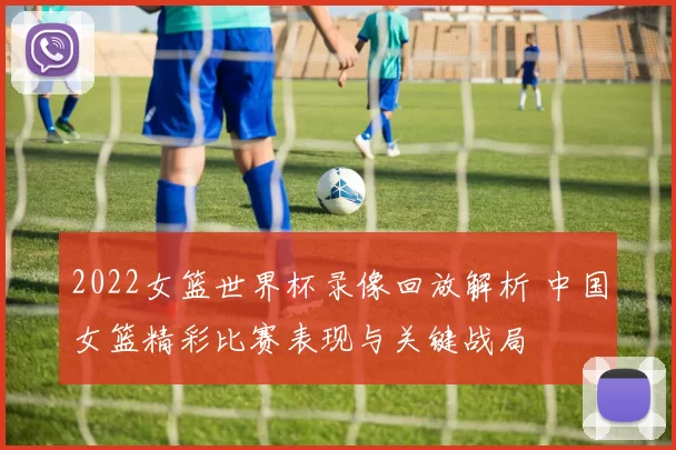 2022女篮世界杯录像回放解析 中国女篮精彩比赛表现与关键战局