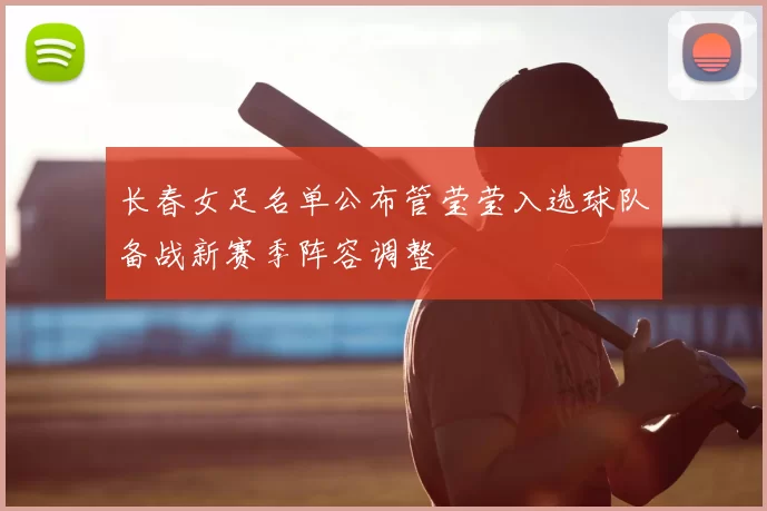 长春女足名单公布管莹莹入选球队备战新赛季阵容调整