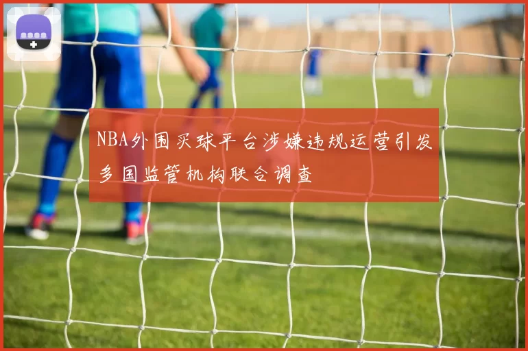 NBA外围买球平台涉嫌违规运营引发多国监管机构联合调查