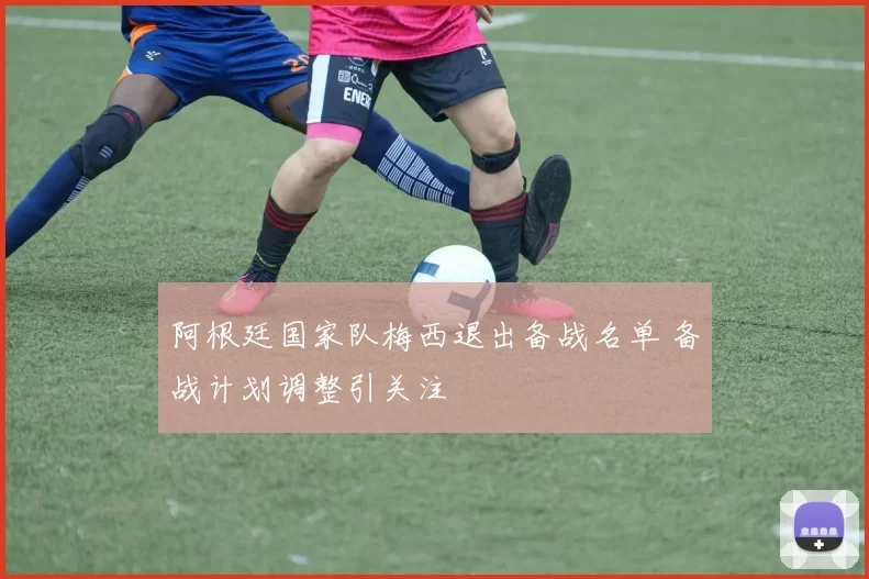 阿根廷国家队梅西退出备战名单 备战计划调整引关注