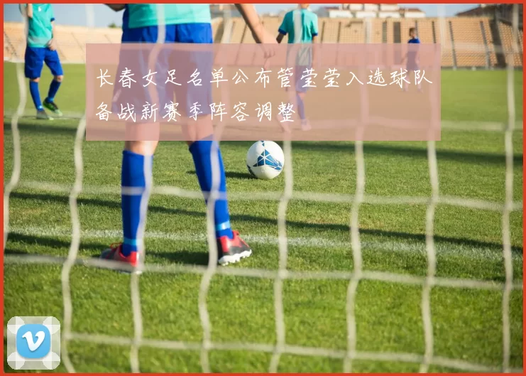 长春女足名单公布管莹莹入选球队备战新赛季阵容调整