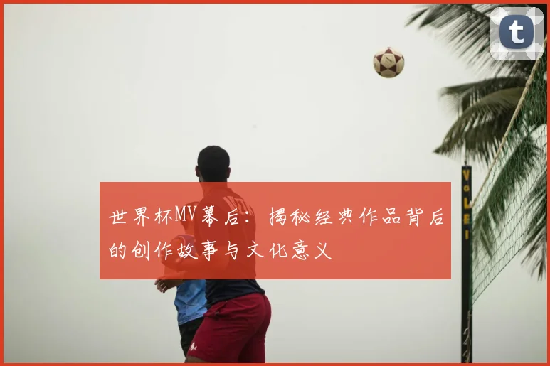 世界杯MV幕后：揭秘经典作品背后的创作故事与文化意义