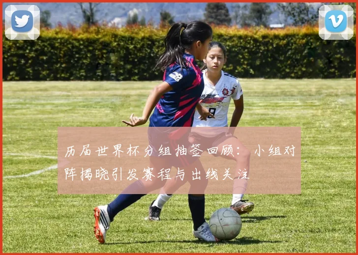 历届世界杯分组抽签回顾:小组对阵揭晓引发赛程与出线关注