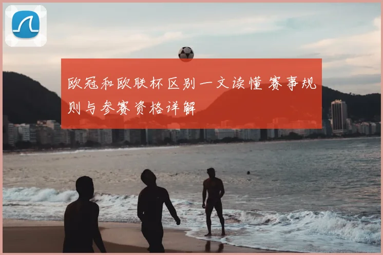 欧冠和欧联杯区别一文读懂 赛事规则与参赛资格详解
