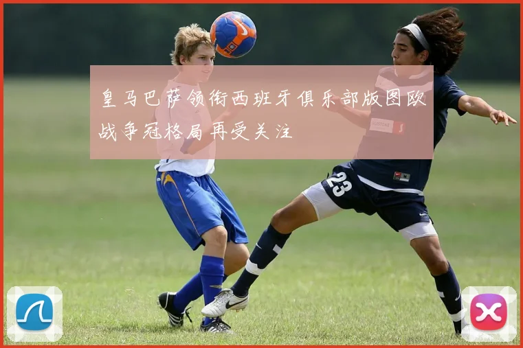 皇马巴萨领衔西班牙俱乐部版图欧战争冠格局再受关注