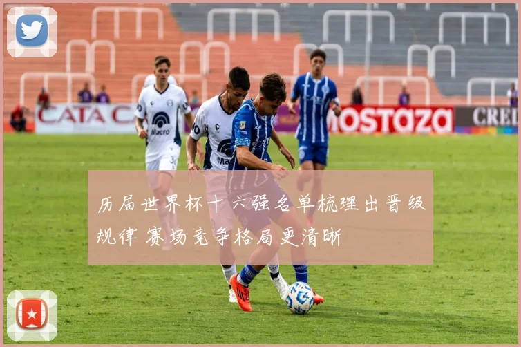 历届世界杯十六强名单梳理出晋级规律 赛场竞争格局更清晰