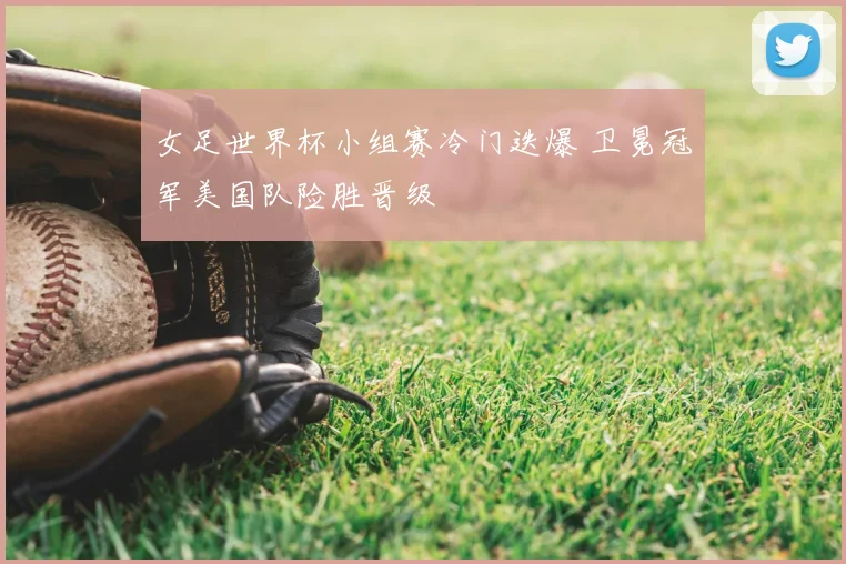 女足世界杯小组赛冷门迭爆 卫冕冠军美国队险胜晋级
