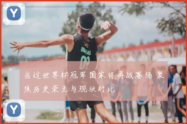 当过世界杯冠军国家将再战赛场 聚焦历史荣光与现状对比