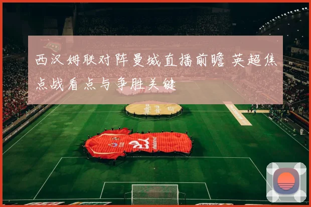 西汉姆联对阵曼城直播前瞻 英超焦点战看点与争胜关键