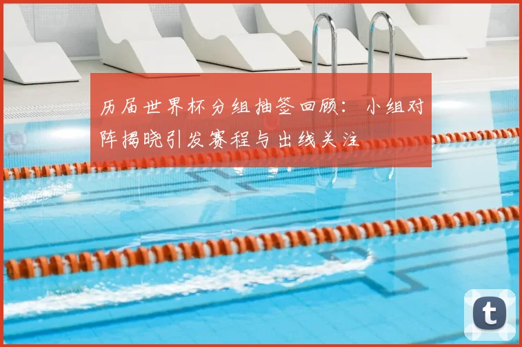 历届世界杯分组抽签回顾:小组对阵揭晓引发赛程与出线关注