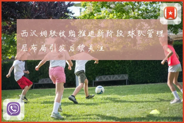 西汉姆联收购推进新阶段 球队管理层布局引发后续关注