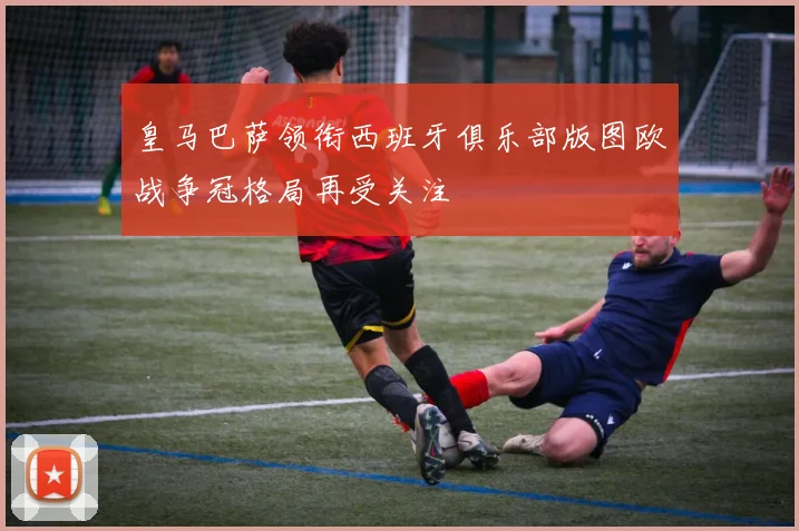 皇马巴萨领衔西班牙俱乐部版图欧战争冠格局再受关注